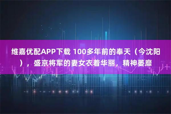 维嘉优配APP下载 100多年前的奉天（今沈阳），盛京将军的妻女衣着华丽，精神萎靡