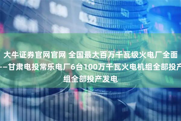大牛证券官网官网 全国最大百万千瓦级火电厂全面建成——甘肃电投常乐电厂6台100万千瓦火电机组全部投产发电