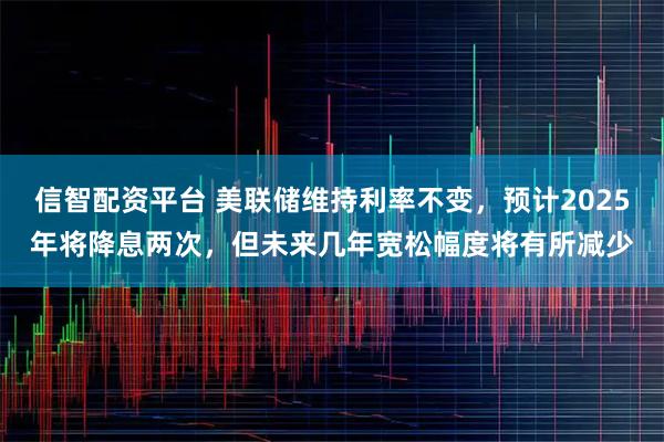 信智配资平台 美联储维持利率不变，预计2025年将降息两次，但未来几年宽松幅度将有所减少