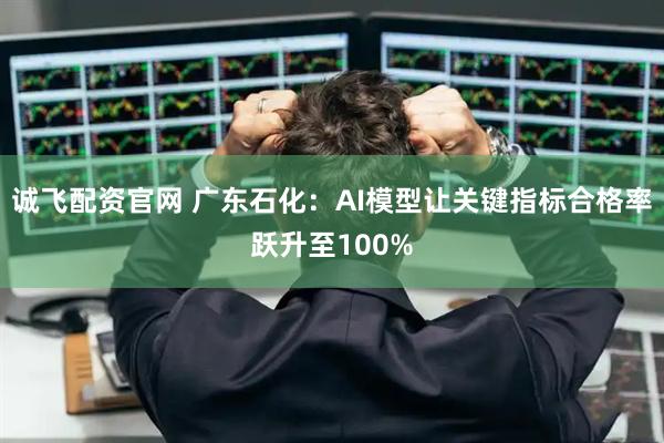 诚飞配资官网 广东石化：AI模型让关键指标合格率跃升至100%