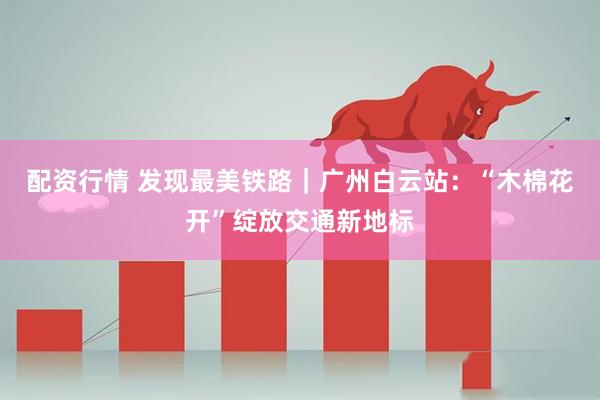 配资行情 发现最美铁路｜广州白云站：“木棉花开”绽放交通新地标
