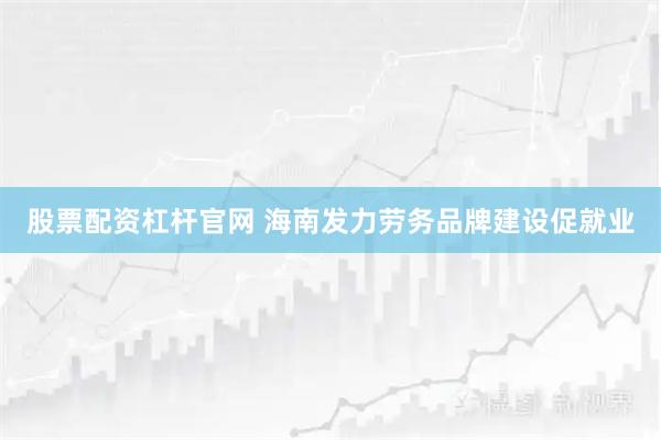股票配资杠杆官网 海南发力劳务品牌建设促就业