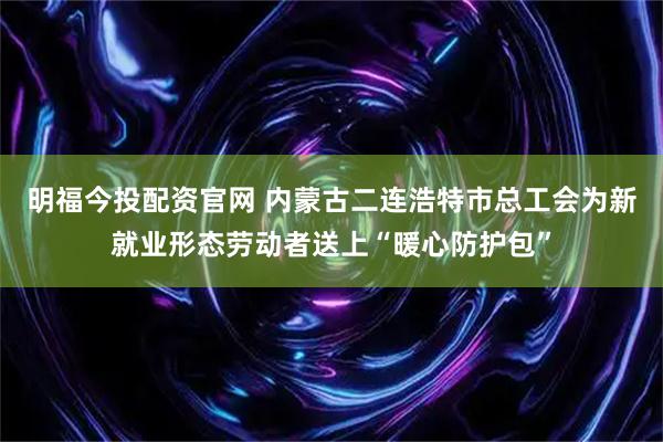 明福今投配资官网 内蒙古二连浩特市总工会为新就业形态劳动者送上“暖心防护包”