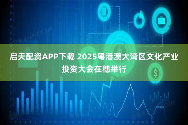 启天配资APP下载 2025粤港澳大湾区文化产业投资大会在穗举行
