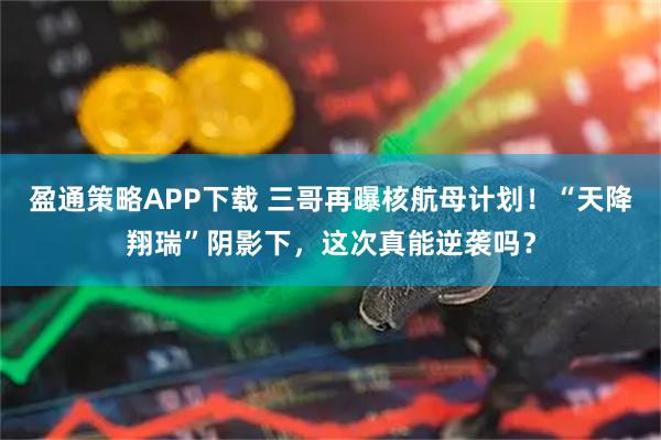 盈通策略APP下载 三哥再曝核航母计划！“天降翔瑞”阴影下，这次真能逆袭吗？