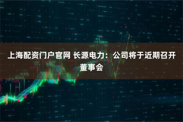 上海配资门户官网 长源电力：公司将于近期召开董事会