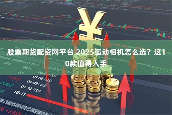股票期货配资网平台 2025运动相机怎么选？这10款值得入手