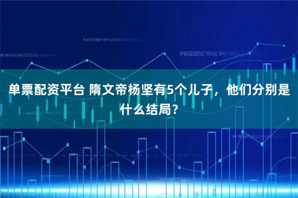 单票配资平台 隋文帝杨坚有5个儿子，他们分别是什么结局？