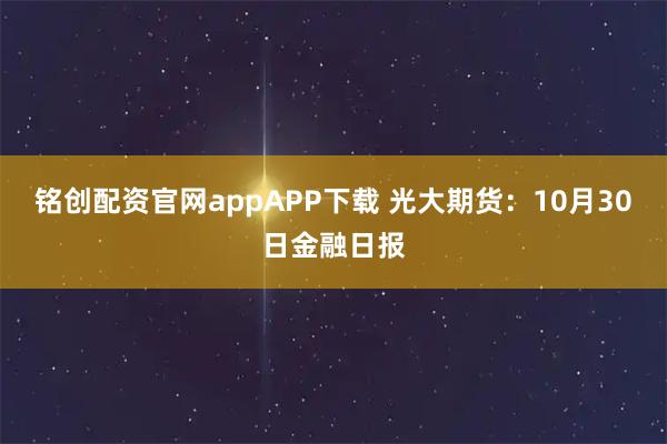 铭创配资官网appAPP下载 光大期货：10月30日金融日报
