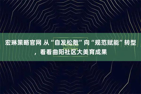宏琳策略官网 从“自发松散”向“规范赋能”转型，看看曲阳社区大美育成果