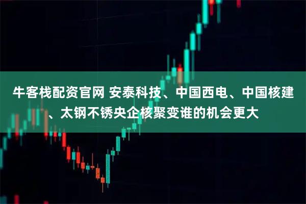 牛客栈配资官网 安泰科技、中国西电、中国核建、太钢不锈央企核聚变谁的机会更大