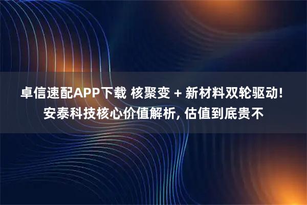 卓信速配APP下载 核聚变 + 新材料双轮驱动! 安泰科技核心价值解析, 估值到底贵不