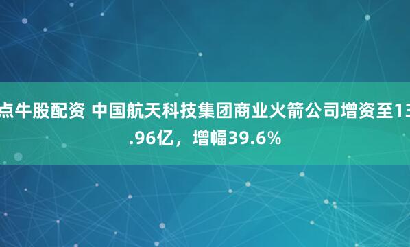 点牛股配资 中国航天科技集团商业火箭公司增资至13.96亿，增幅39.6%