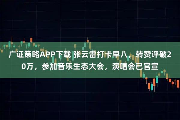 广证策略APP下载 张云雷打卡早八，转赞评破20万，参加音乐生态大会，演唱会已官宣