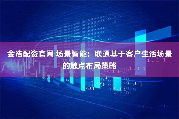 金浩配资官网 场景智能：联通基于客户生活场景的触点布局策略