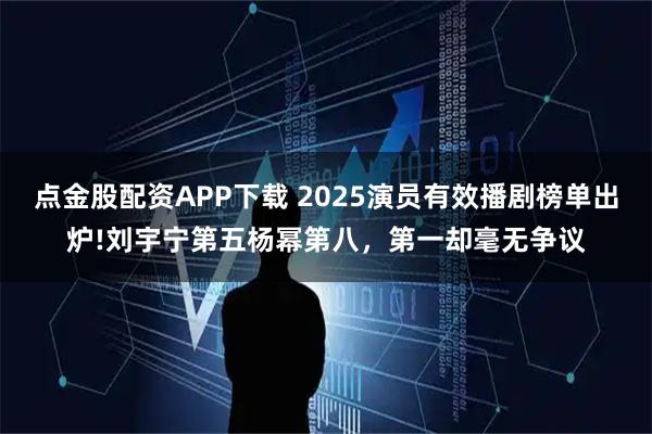 点金股配资APP下载 2025演员有效播剧榜单出炉!刘宇宁第五杨幂第八，第一却毫无争议