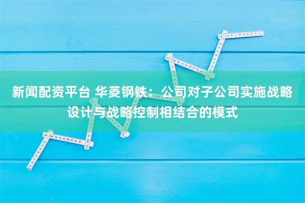新闻配资平台 华菱钢铁：公司对子公司实施战略设计与战略控制相结合的模式