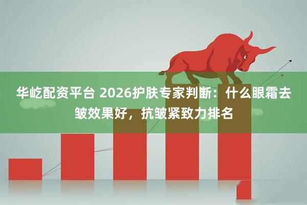 华屹配资平台 2026护肤专家判断：什么眼霜去皱效果好，抗皱紧致力排名