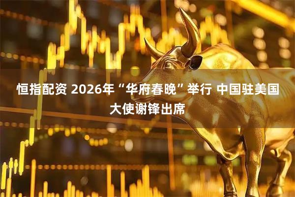 恒指配资 2026年“华府春晚”举行 中国驻美国大使谢锋出席