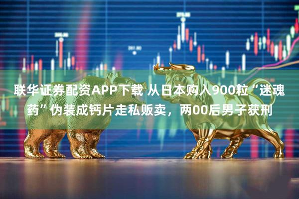 联华证券配资APP下载 从日本购入900粒“迷魂药”伪装成钙片走私贩卖，两00后男子获刑