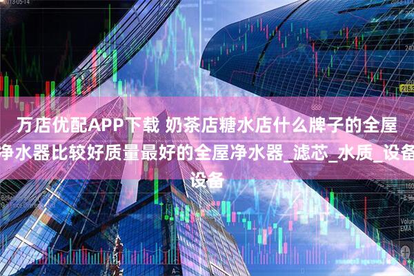 万店优配APP下载 奶茶店糖水店什么牌子的全屋净水器比较好质量最好的全屋净水器_滤芯_水质_设备