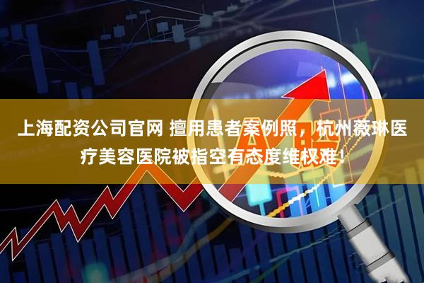 上海配资公司官网 擅用患者案例照，杭州薇琳医疗美容医院被指空有态度维权难！
