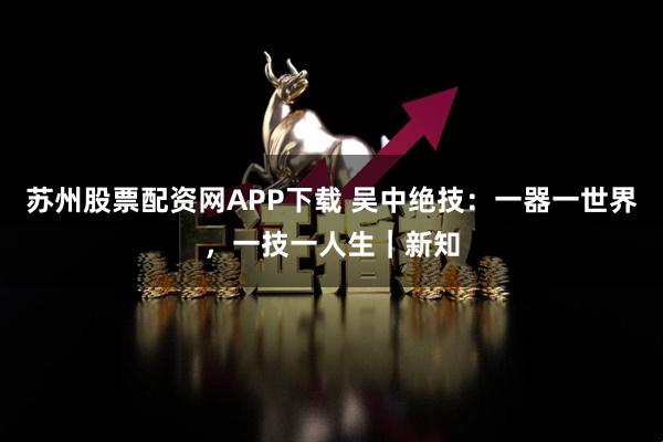 苏州股票配资网APP下载 吴中绝技：一器一世界，一技一人生｜新知