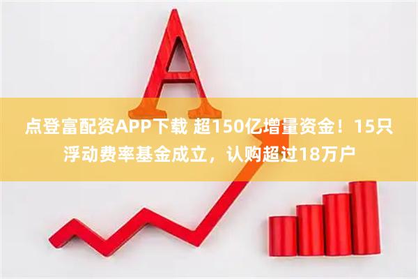点登富配资APP下载 超150亿增量资金！15只浮动费率基金成立，认购超过18万户