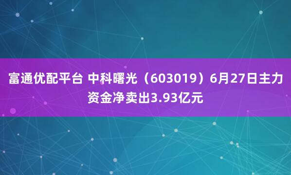 富通优配平台 中科曙光（603019）6月27日主力资金净卖出3.93亿元
