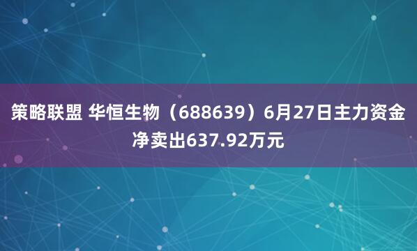 策略联盟 华恒生物（688639）6月27日主力资金净卖出637.92万元