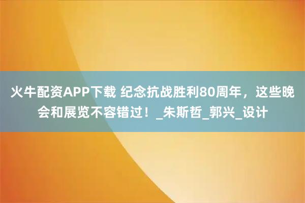 火牛配资APP下载 纪念抗战胜利80周年，这些晚会和展览不容错过！_朱斯哲_郭兴_设计