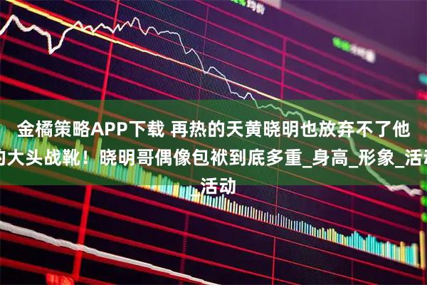 金橘策略APP下载 再热的天黄晓明也放弃不了他的大头战靴！晓明哥偶像包袱到底多重_身高_形象_活动