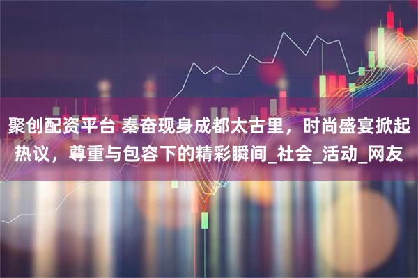 聚创配资平台 秦奋现身成都太古里，时尚盛宴掀起热议，尊重与包容下的精彩瞬间_社会_活动_网友