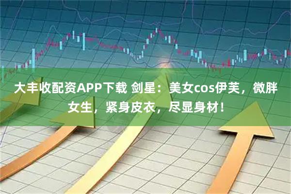 大丰收配资APP下载 剑星：美女cos伊芙，微胖女生，紧身皮衣，尽显身材！