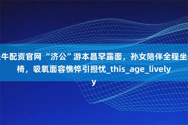 铁牛配资官网 “济公”游本昌罕露面，孙女陪伴全程坐轮椅，吸氧面容憔悴引担忧_this_age_lively