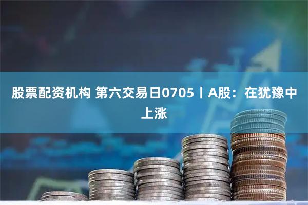 股票配资机构 第六交易日0705丨A股：在犹豫中上涨
