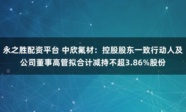永之胜配资平台 中欣氟材：控股股东一致行动人及公司董事高管拟合计减持不超3.86%股份