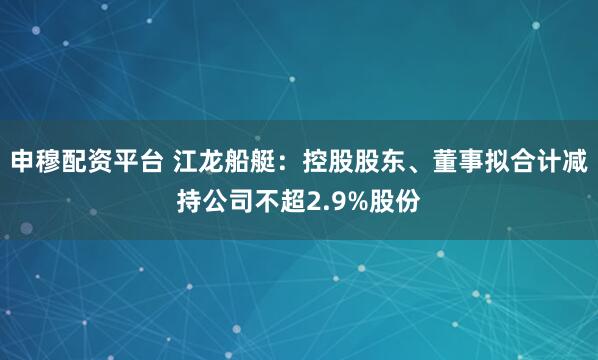 申穆配资平台 江龙船艇：控股股东、董事拟合计减持公司不超2.9%股份