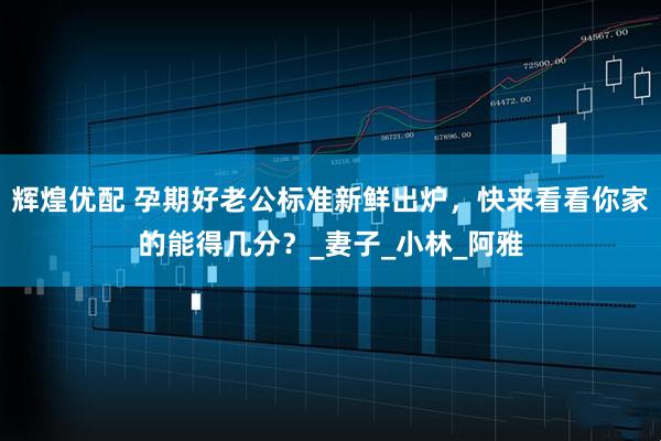 辉煌优配 孕期好老公标准新鲜出炉，快来看看你家的能得几分？_妻子_小林_阿雅