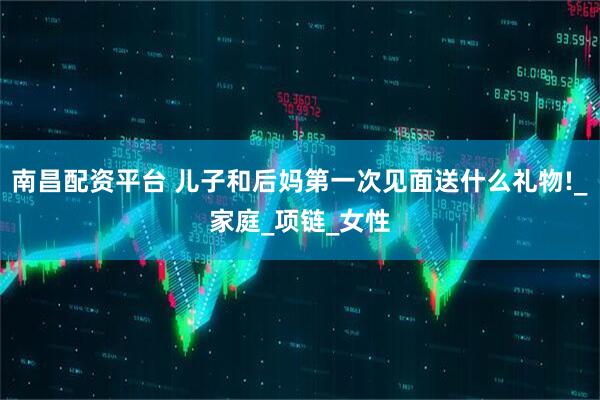 南昌配资平台 儿子和后妈第一次见面送什么礼物!_家庭_项链_女性