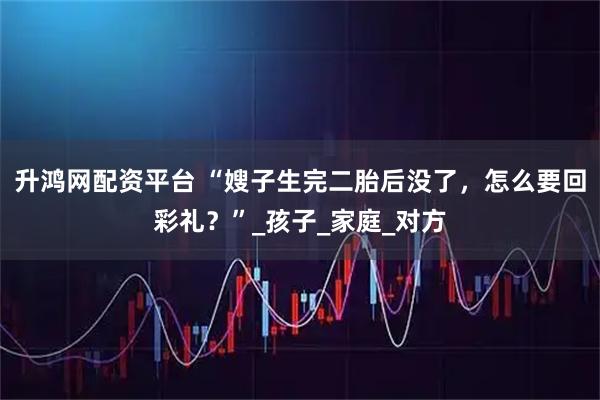 升鸿网配资平台 “嫂子生完二胎后没了，怎么要回彩礼？”_孩子_家庭_对方