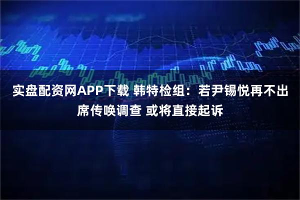 实盘配资网APP下载 韩特检组：若尹锡悦再不出席传唤调查 或将直接起诉
