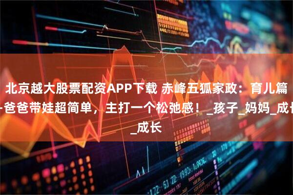 北京越大股票配资APP下载 赤峰五狐家政：育儿篇--爸爸带娃超简单，主打一个松弛感！_孩子_妈妈_成长