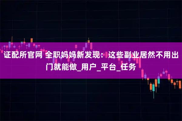 证配所官网 全职妈妈新发现：这些副业居然不用出门就能做_用户_平台_任务