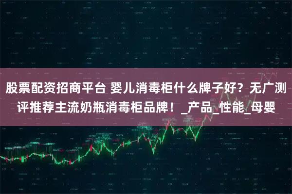 股票配资招商平台 婴儿消毒柜什么牌子好？无广测评推荐主流奶瓶消毒柜品牌！_产品_性能_母婴