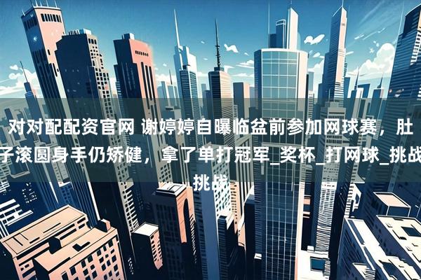 对对配配资官网 谢婷婷自曝临盆前参加网球赛，肚子滚圆身手仍矫健，拿了单打冠军_奖杯_打网球_挑战