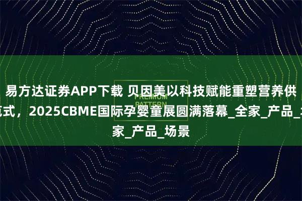 易方达证券APP下载 贝因美以科技赋能重塑营养供给范式，2025CBME国际孕婴童展圆满落幕_全家_产品_场景