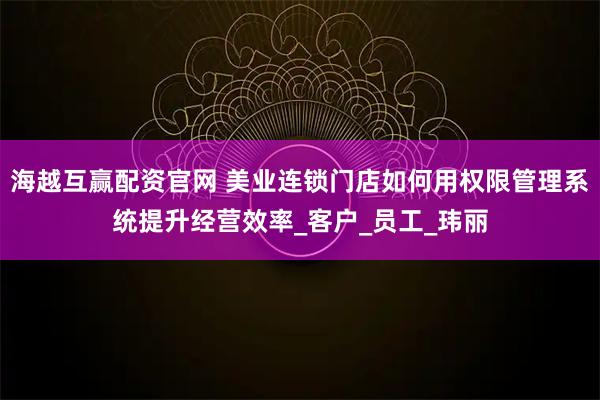 海越互赢配资官网 美业连锁门店如何用权限管理系统提升经营效率_客户_员工_玮丽