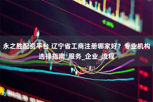 永之胜配资平台 辽宁省工商注册哪家好？专业机构选择指南_服务_企业_流程