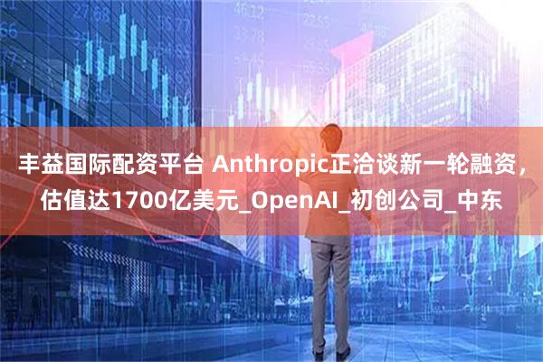 丰益国际配资平台 Anthropic正洽谈新一轮融资，估值达1700亿美元_OpenAI_初创公司_中东